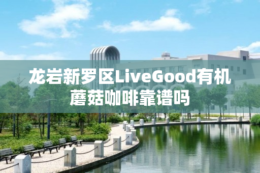 龙岩新罗区LiveGood有机蘑菇咖啡靠谱吗