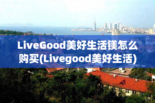 LiveGood美好生活镁怎么购买(Livegood美好生活)