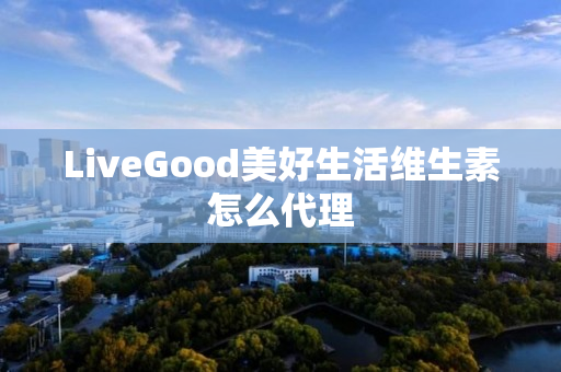 LiveGood美好生活维生素怎么代理