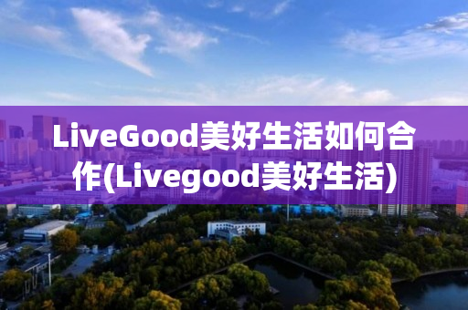 LiveGood美好生活如何合作(Livegood美好生活)