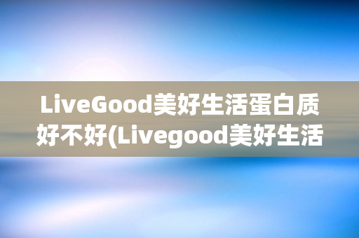 LiveGood美好生活蛋白质好不好(Livegood美好生活)