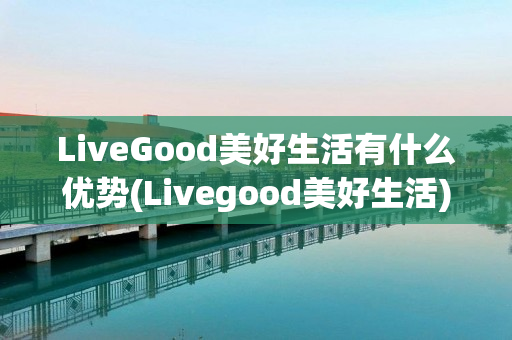 LiveGood美好生活有什么优势(Livegood美好生活)