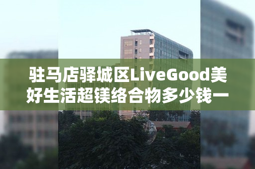 驻马店驿城区LiveGood美好生活超镁络合物多少钱一瓶